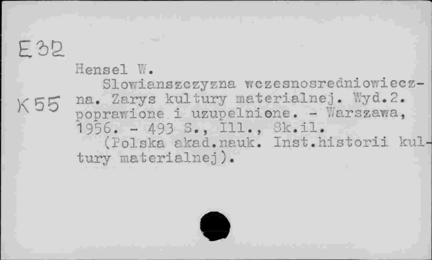 ﻿£2>2
Hensel W.
Slowianszczyzna wczesnosredniowiecz-v-grT na. Zarys kultury materialnej. Wyd.2. poprawione і uzunelnione. - Warszawa, 1956. - 493 S., Ill., 3k.il.
(Polska akad.nauk. Inst.historii kul tury materialnej).